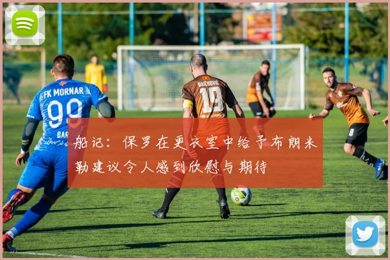 船记：保罗在更衣室中给予布朗米勒建议令人感到欣慰与期待