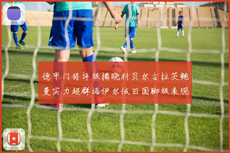 德甲门将评级揭晓科贝尔古拉茨鲍曼实力超群诺伊尔依旧国脚级表现引关注