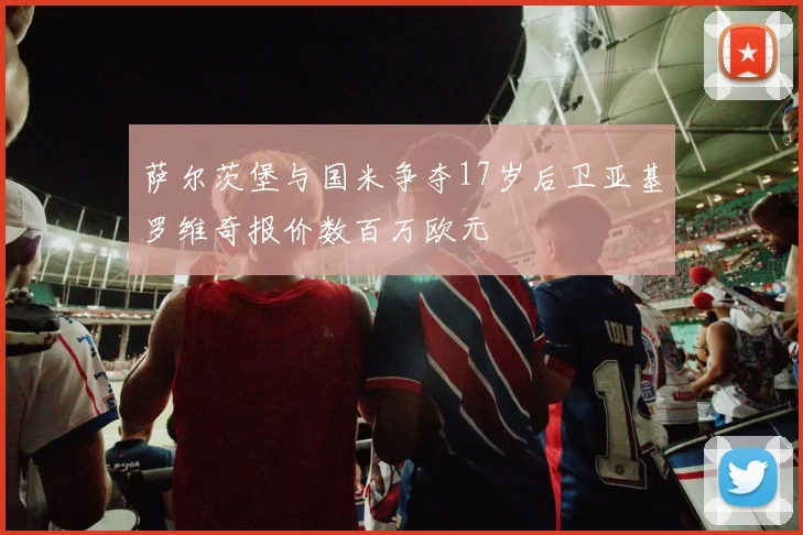 萨尔茨堡与国米争夺17岁后卫亚基罗维奇报价数百万欧元