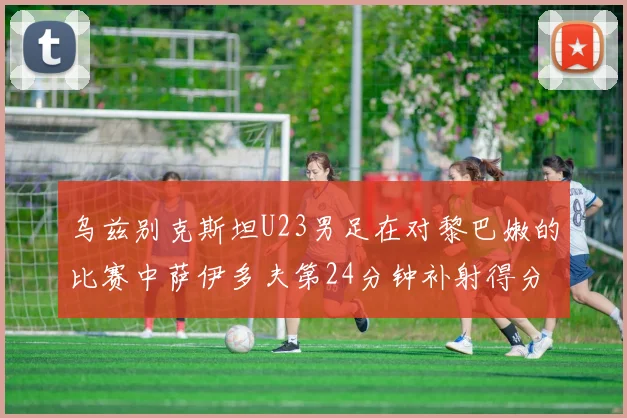 乌兹别克斯坦U23男足在对黎巴嫩的比赛中萨伊多夫第24分钟补射得分领先1-0