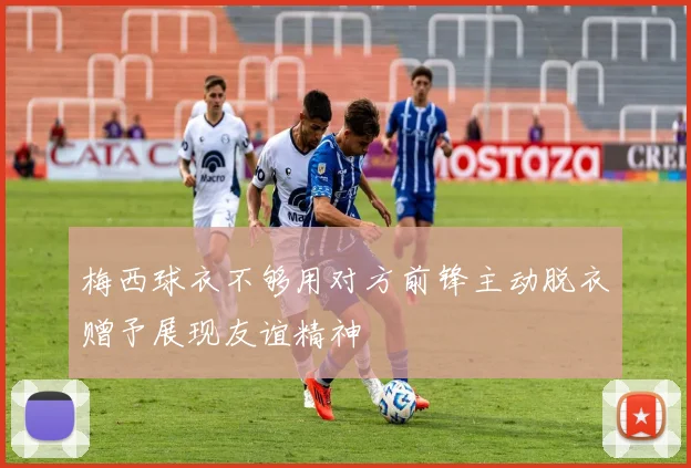 梅西球衣不够用对方前锋主动脱衣赠予展现友谊精神