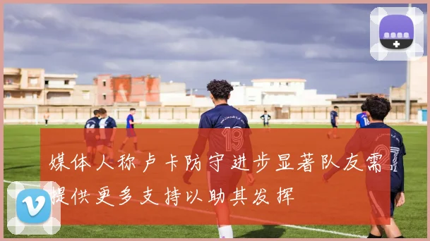 媒体人称卢卡防守进步显著队友需提供更多支持以助其发挥