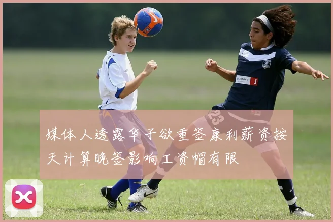 媒体人透露华子欲重签康利薪资按天计算晚签影响工资帽有限