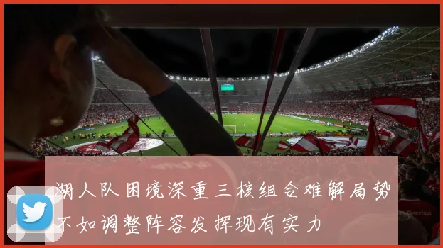 湖人队困境深重三核组合难解局势不如调整阵容发挥现有实力