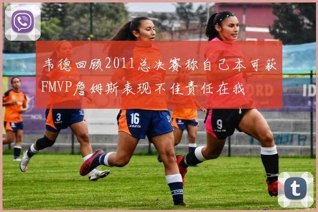 韦德回顾2011总决赛称自己本可获FMVP詹姆斯表现不佳责任在我