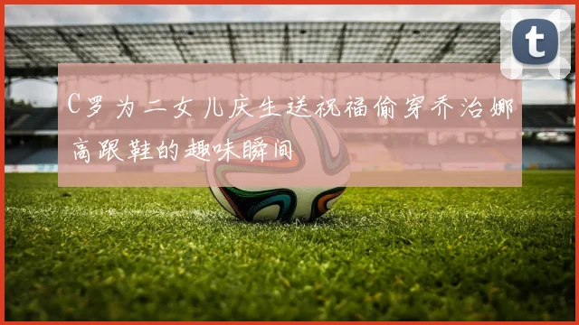 C罗为二女儿庆生送祝福偷穿乔治娜高跟鞋的趣味瞬间