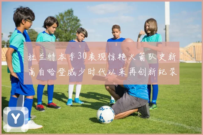 杜兰特本季30表现惊艳火箭队史新高自哈登威少时代以来再创新纪录