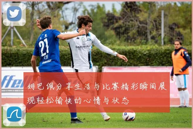 姆巴佩分享生活与比赛精彩瞬间展现轻松愉快的心情与状态