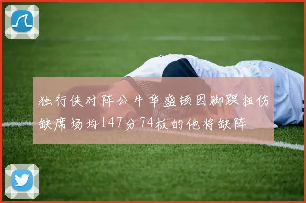 独行侠对阵公牛华盛顿因脚踝扭伤缺席场均147分74板的他将缺阵