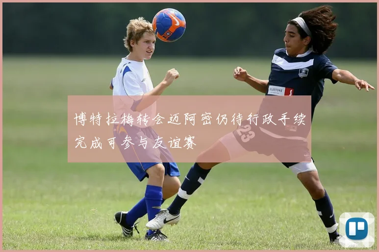 博特拉梅转会迈阿密仍待行政手续完成可参与友谊赛