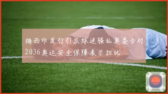 梅西印度行引发球迷骚乱奥委会对2036奥运安全保障表示担忧