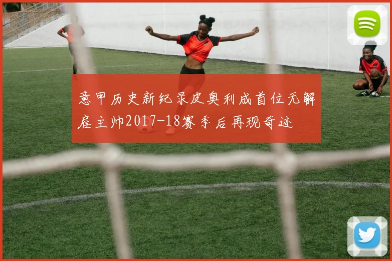 意甲历史新纪录皮奥利成首位无解雇主帅2017-18赛季后再现奇迹