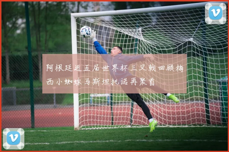 阿根廷近五届世界杯三叉戟回顾梅西小蜘蛛马斯坦托诺再聚首