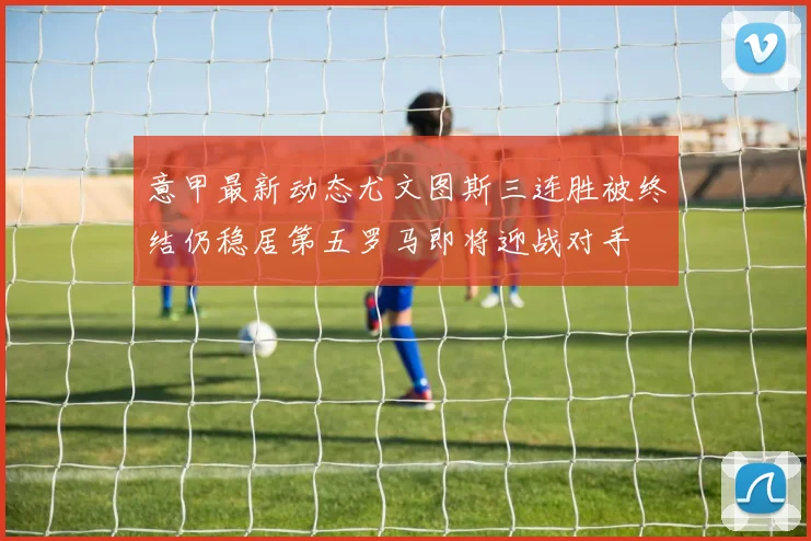 意甲最新动态尤文图斯三连胜被终结仍稳居第五罗马即将迎战对手