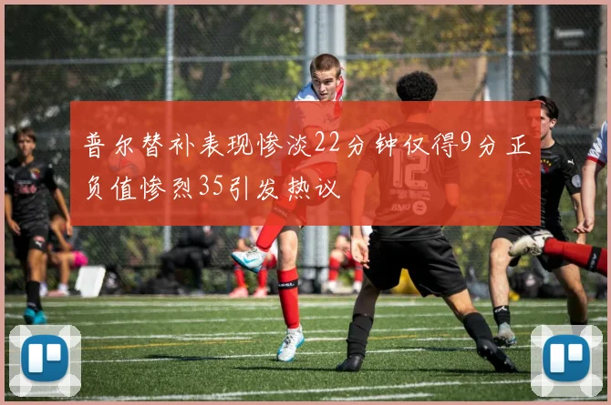 普尔替补表现惨淡22分钟仅得9分正负值惨烈35引发热议