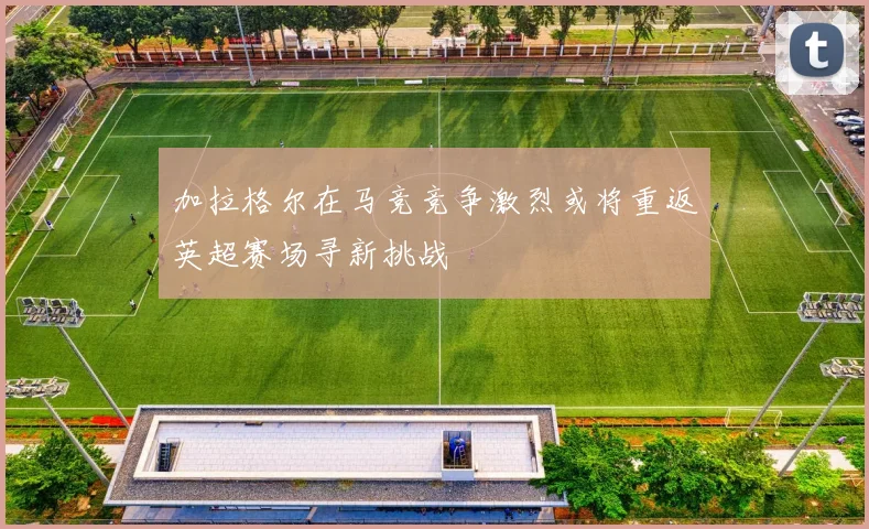 加拉格尔在马竞竞争激烈或将重返英超赛场寻新挑战