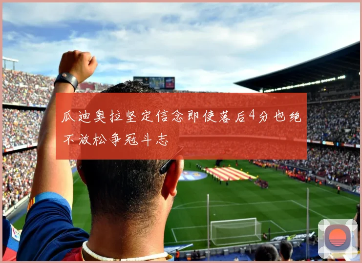 瓜迪奥拉坚定信念即使落后4分也绝不放松争冠斗志