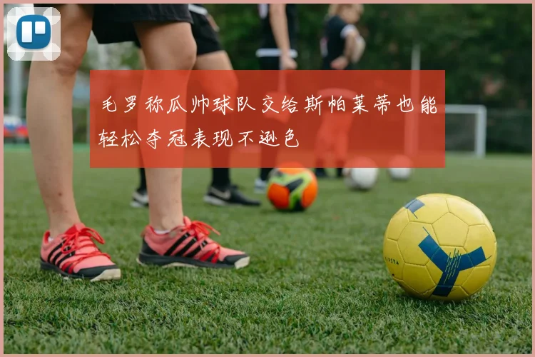 毛罗称瓜帅球队交给斯帕莱蒂也能轻松夺冠表现不逊色