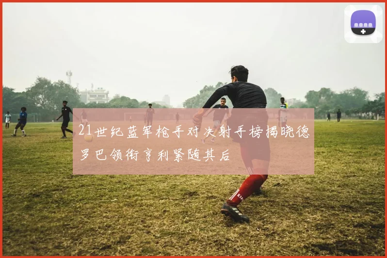 21世纪蓝军枪手对决射手榜揭晓德罗巴领衔亨利紧随其后