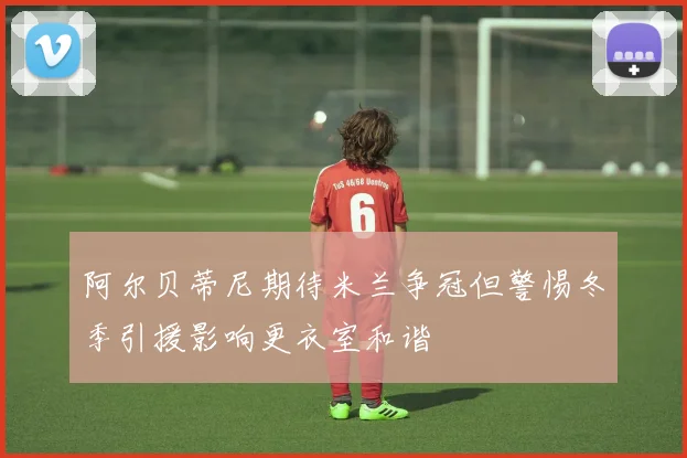 阿尔贝蒂尼期待米兰争冠但警惕冬季引援影响更衣室和谐