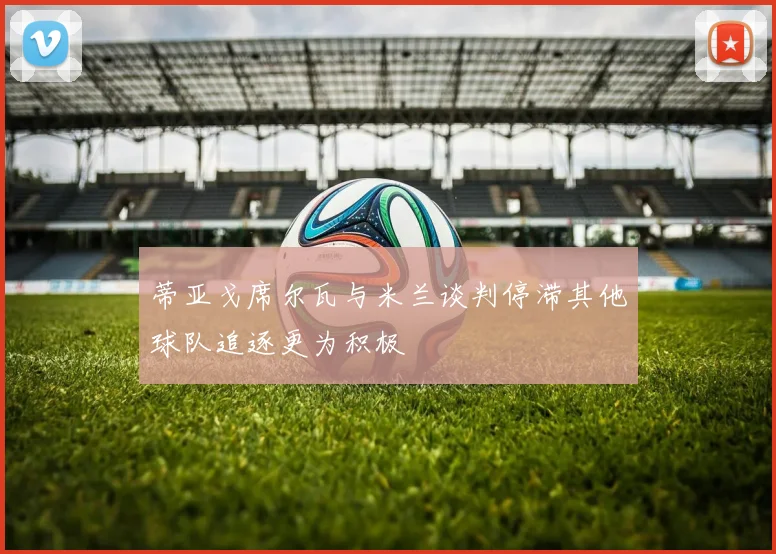 蒂亚戈席尔瓦与米兰谈判停滞其他球队追逐更为积极