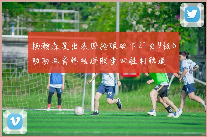 杨瀚森复出表现抢眼砍下21分9板6助助混音终结连败重回胜利轨道