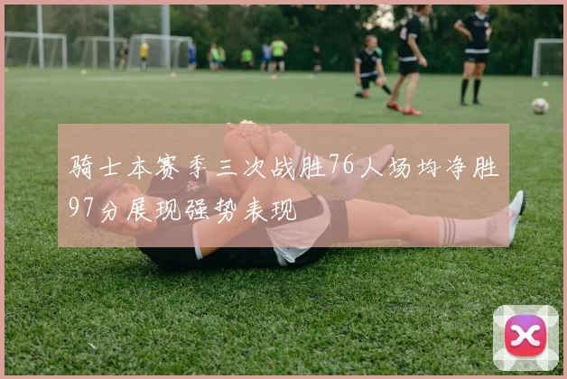 骑士本赛季三次战胜76人场均净胜97分展现强势表现