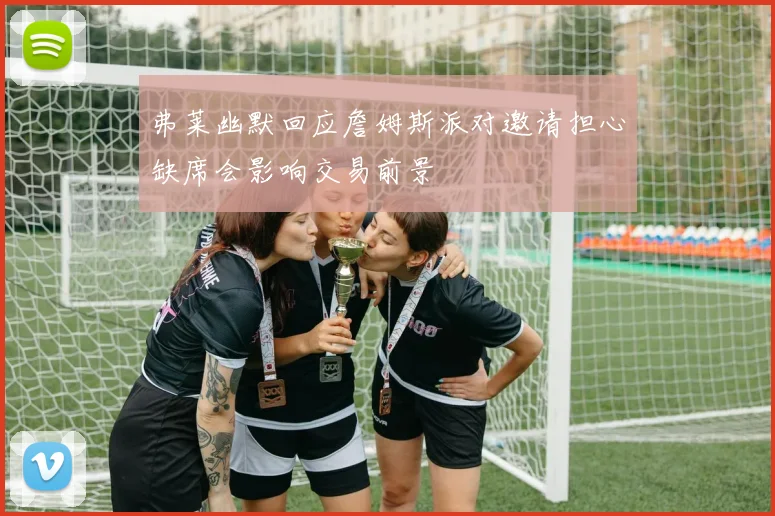 弗莱幽默回应詹姆斯派对邀请担心缺席会影响交易前景