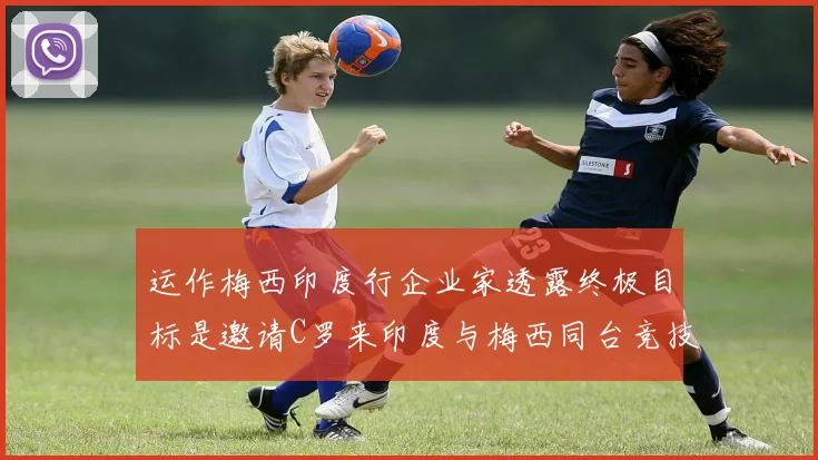 运作梅西印度行企业家透露终极目标是邀请C罗来印度与梅西同台竞技