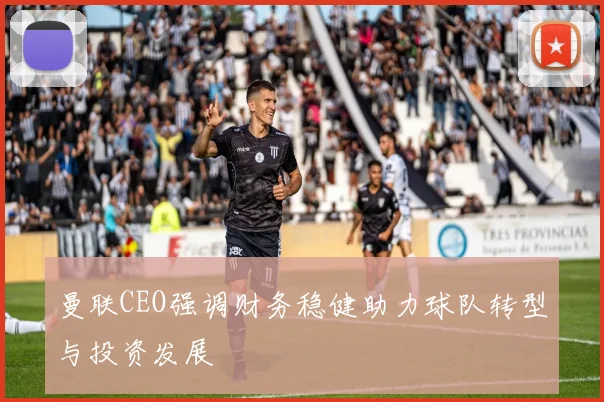 曼联CEO强调财务稳健助力球队转型与投资发展