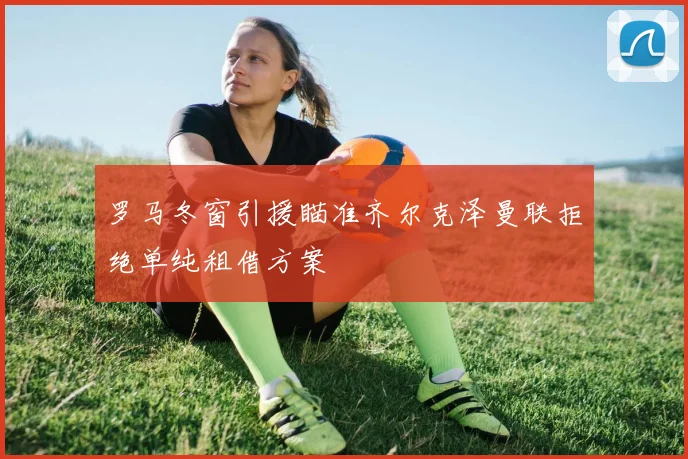 罗马冬窗引援瞄准齐尔克泽曼联拒绝单纯租借方案