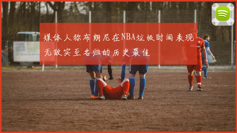 媒体人称布朗尼在NBA垃圾时间表现无敌实至名归的历史最佳