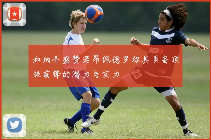 加纳乔盛赞若昂佩德罗称其具备顶级前锋的潜力与实力