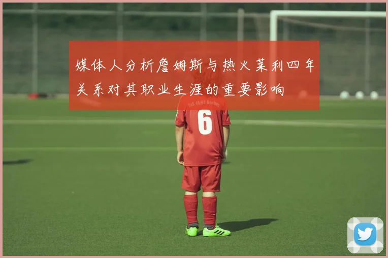 媒体人分析詹姆斯与热火莱利四年关系对其职业生涯的重要影响