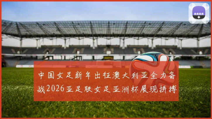 中国女足新年出征澳大利亚全力备战2026亚足联女足亚洲杯展现拼搏精神