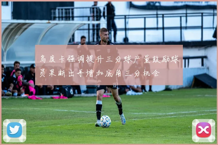 乌度卡强调提升三分球产量鼓励球员果断出手增加底角三分机会