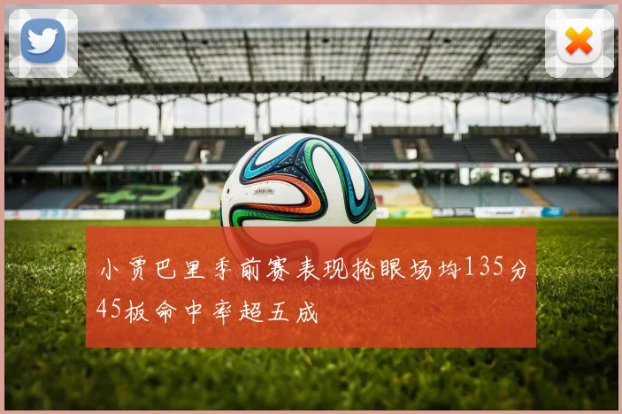 小贾巴里季前赛表现抢眼场均135分45板命中率超五成