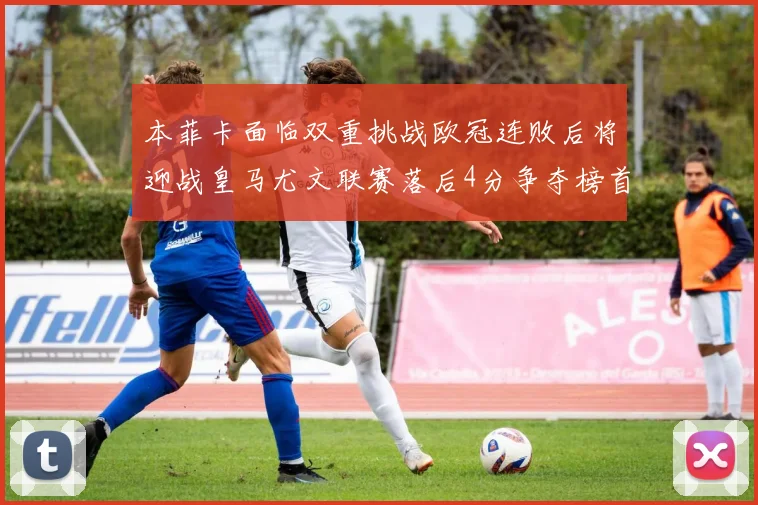 本菲卡面临双重挑战欧冠连败后将迎战皇马尤文联赛落后4分争夺榜首