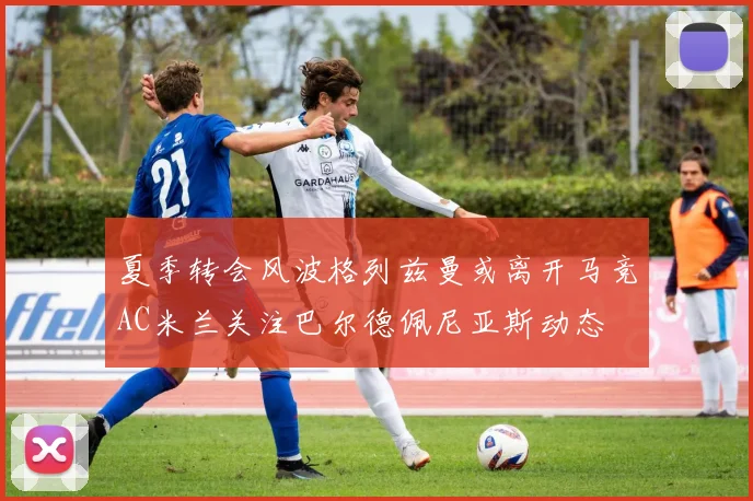 夏季转会风波格列兹曼或离开马竞AC米兰关注巴尔德佩尼亚斯动态