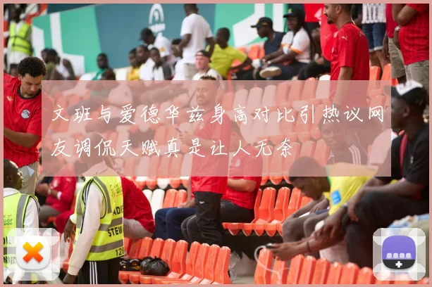 文班与爱德华兹身高对比引热议网友调侃天赋真是让人无奈