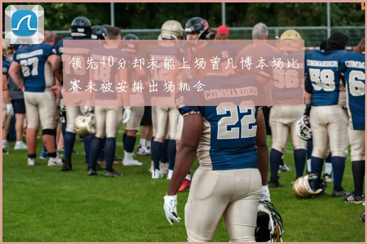 领先40分却未能上场曾凡博本场比赛未被安排出场机会