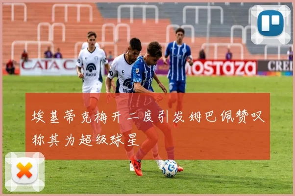埃基蒂克梅开二度引发姆巴佩赞叹称其为超级球星