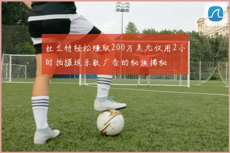 杜兰特轻松赚取200万美元仅用2小时拍摄适乐肤广告的秘诀揭秘