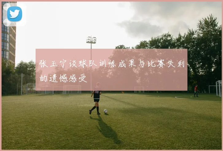 张玉宁谈球队训练成果与比赛失利的遗憾感受