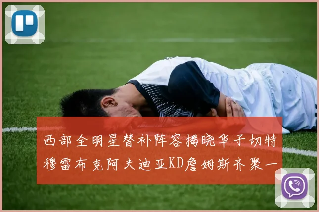 西部全明星替补阵容揭晓华子切特穆雷布克阿夫迪亚KD詹姆斯齐聚一堂